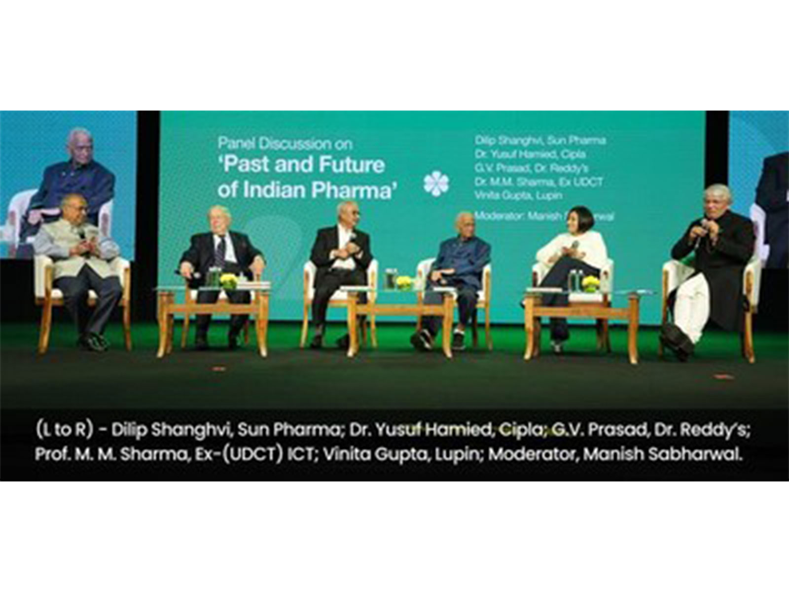 (L to R) - Dilip Shanghvi, Sun Pharma; Dr. Yusuf Hamied, Cipla; G.V. Prasad, Dr. Reddy’s; Prof. M. M. Sharma, Ex-(UDCT) ICT; Vinita Gupta, Lupin; Moderator, Manish Sabharwal. (L to R) - Dilip Shanghvi, Sun Pharma; Dr. Yusuf Hamied, Cipla; G.V. Prasad, Dr. Reddy’s; Prof. M. M. Sharma, Ex-(UDCT) ICT; Vinita Gupta, Lupin; Moderator, Manish Sabharwal.